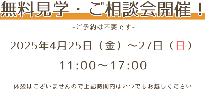 無料見学・ご相談会開催！ -ご予約は不要です- 2025年4月25日(金)～27日(日) 11：00〜17：00 休憩はございませんので上記時間内はいつでもお越しください。